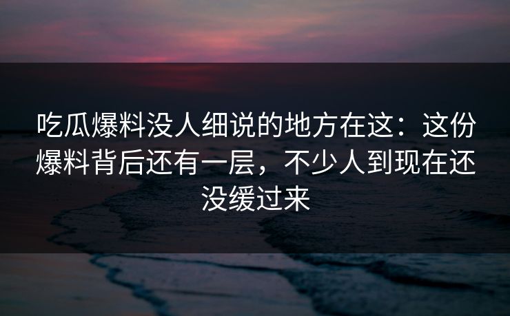 吃瓜爆料没人细说的地方在这:这份爆料背后还有一层,不少人到现在还没缓过来 吃瓜爆料没人细说的地方在这:这份爆料背后还有一层,不少人到现在还没缓过来
