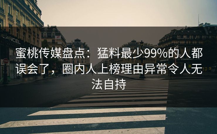 蜜桃传媒盘点：猛料最少99%的人都误会了，圈内人上榜理由异常令人无法自持