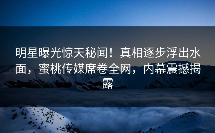 明星曝光惊天秘闻！真相逐步浮出水面，蜜桃传媒席卷全网，内幕震撼揭露