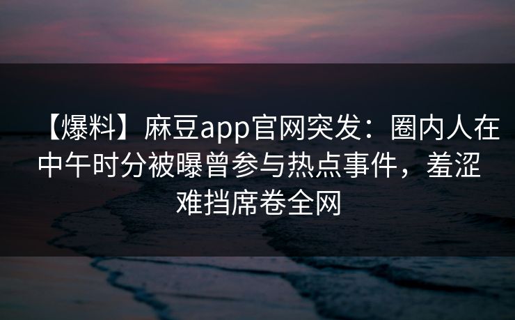 【爆料】麻豆app官网突发:圈内人在中午时分被曝曾参与热点事件,羞涩难挡席卷全网 【爆料】麻豆app官网突发:圈内人在中午时分被曝曾参与热点事件,羞涩难挡席卷全网