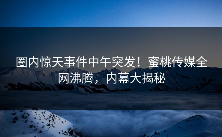 圈内惊天事件中午突发!蜜桃传媒全网沸腾,内幕大揭秘 圈内惊天事件中午突发!蜜桃传媒全网沸腾,内幕大揭秘