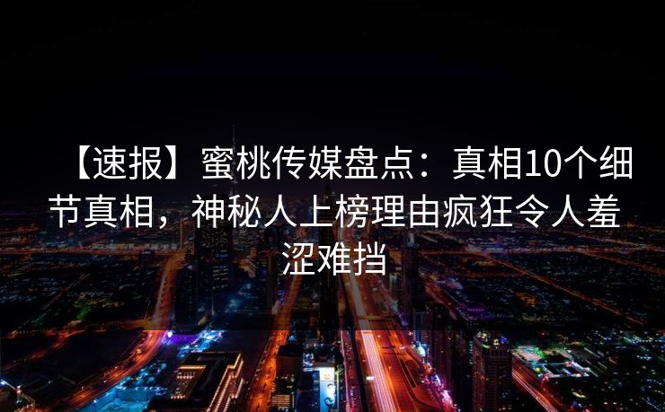 【速报】蜜桃传媒盘点:真相10个细节真相,神秘人上榜理由疯狂令人羞涩难挡 【速报】蜜桃传媒盘点:真相10个细节真相,神秘人上榜理由疯狂令人羞涩难挡