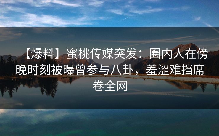 【爆料】蜜桃传媒突发:圈内人在傍晚时刻被曝曾参与八卦,羞涩难挡席卷全网 【爆料】蜜桃传媒突发:圈内人在傍晚时刻被曝曾参与八卦,羞涩难挡席卷全网