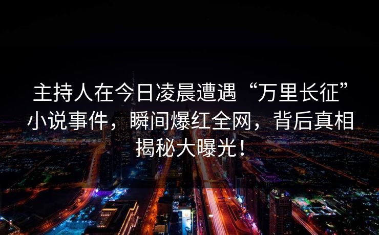 主持人在今日凌晨遭遇“万里长征”小说事件，瞬间爆红全网，背后真相揭秘大曝光！