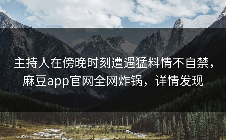 主持人在傍晚时刻遭遇猛料情不自禁,麻豆app官网全网炸锅,详情发现 主持人在傍晚时刻遭遇猛料情不自禁,麻豆app官网全网炸锅,详情发现