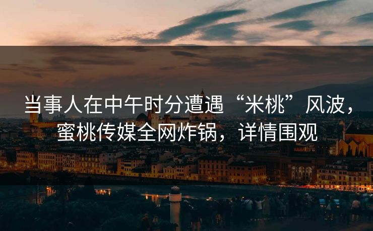 当事人在中午时分遭遇“米桃”风波,蜜桃传媒全网炸锅,详情围观 当事人在中午时分遭遇“米桃”风波,蜜桃传媒全网炸锅,详情围观