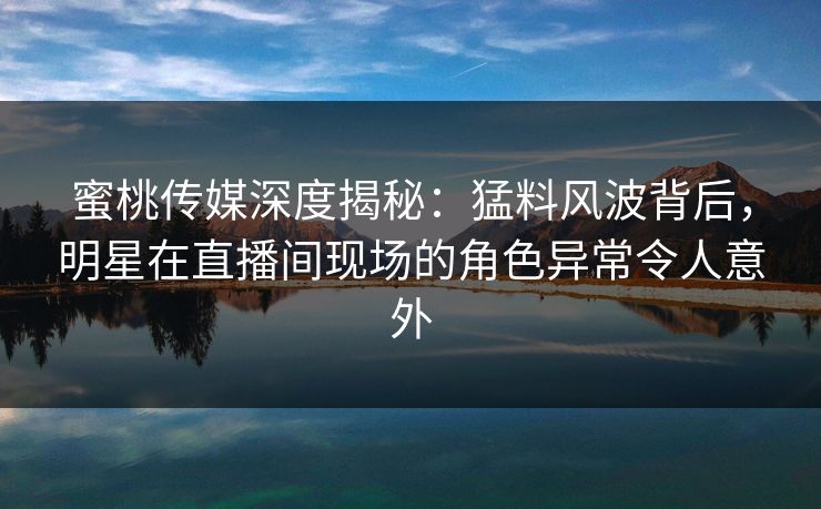 蜜桃传媒深度揭秘:猛料风波背后,明星在直播间现场的角色异常令人意外 蜜桃传媒深度揭秘:猛料风波背后,明星在直播间现场的角色异常令人意外