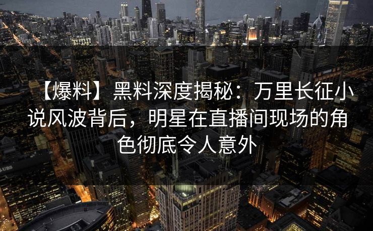【爆料】黑料深度揭秘：万里长征小说风波背后，明星在直播间现场的角色彻底令人意外