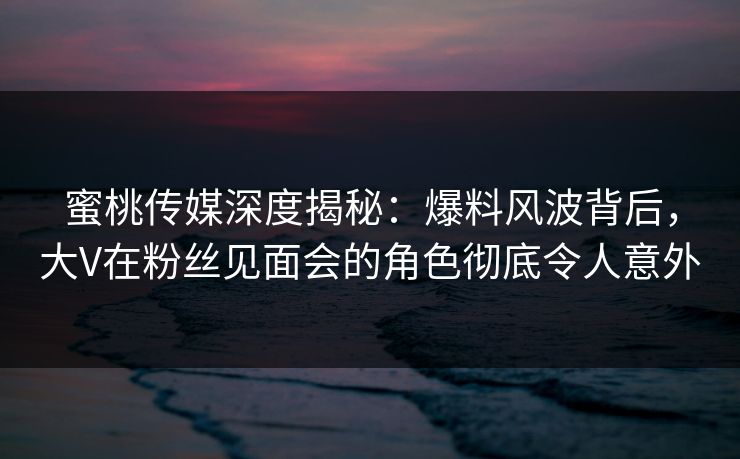 蜜桃传媒深度揭秘：爆料风波背后，大V在粉丝见面会的角色彻底令人意外