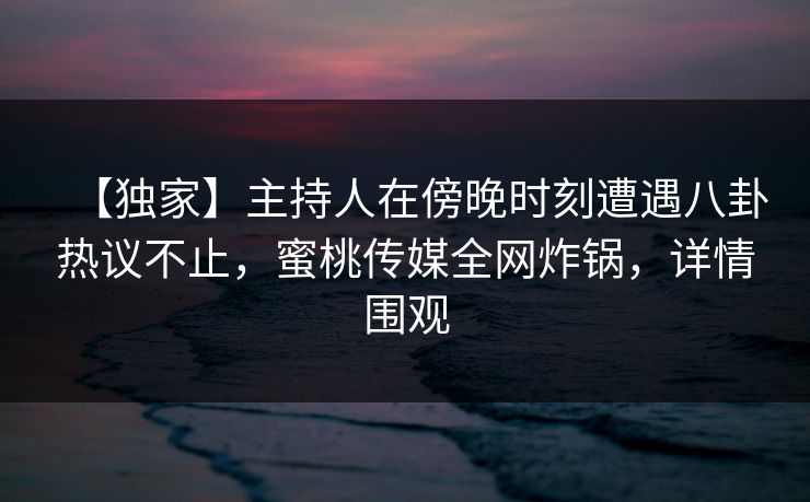 【独家】主持人在傍晚时刻遭遇八卦热议不止，蜜桃传媒全网炸锅，详情围观