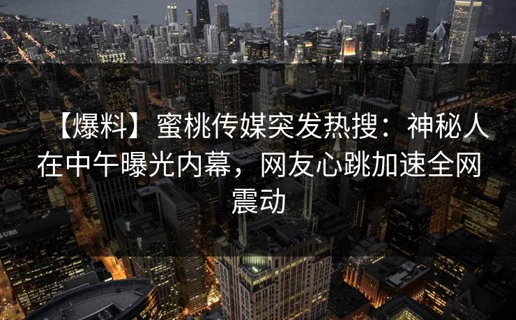 【爆料】蜜桃传媒突发热搜:神秘人在中午曝光内幕,网友心跳加速全网震动 【爆料】蜜桃传媒突发热搜:神秘人在中午曝光内幕,网友心跳加速全网震动