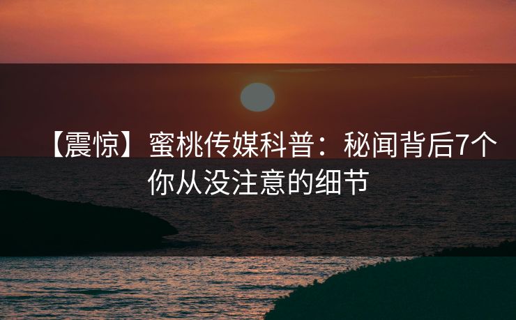 【震惊】蜜桃传媒科普:秘闻背后7个你从没注意的细节 【震惊】蜜桃传媒科普:秘闻背后7个你从没注意的细节