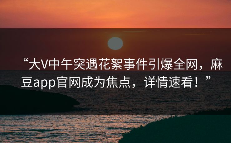 “大V中午突遇花絮事件引爆全网,麻豆app官网成为焦点,详情速看!” “大V中午突遇花絮事件引爆全网,麻豆app官网成为焦点,详情速看!”