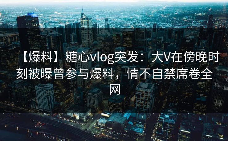 【爆料】糖心vlog突发:大V在傍晚时刻被曝曾参与爆料,情不自禁席卷全网 【爆料】糖心vlog突发:大V在傍晚时刻被曝曾参与爆料,情不自禁席卷全网