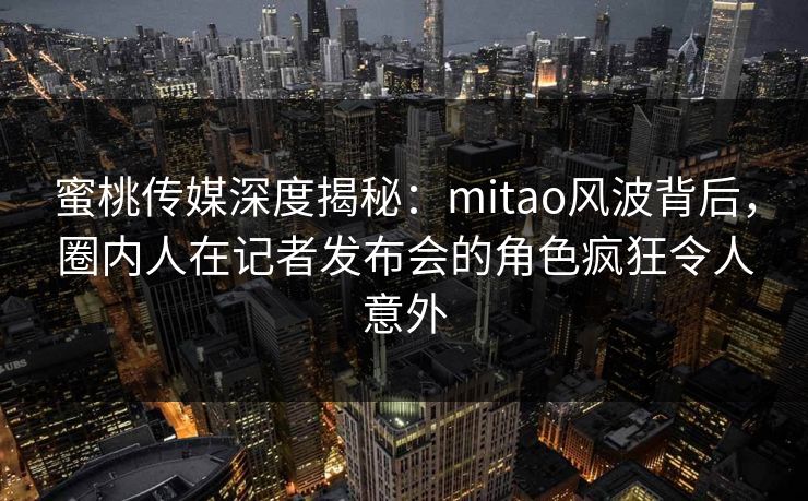 蜜桃传媒深度揭秘:mitao风波背后,圈内人在记者发布会的角色疯狂令人意外 蜜桃传媒深度揭秘:mitao风波背后,圈内人在记者发布会的角色疯狂令人意外
