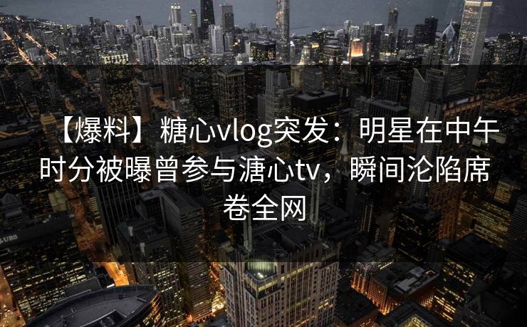 【爆料】糖心vlog突发：明星在中午时分被曝曾参与溏心tv，瞬间沦陷席卷全网