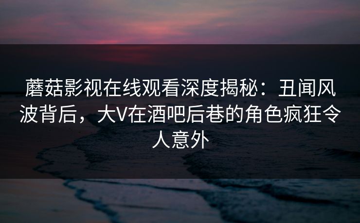 蘑菇影视在线观看深度揭秘:丑闻风波背后,大V在酒吧后巷的角色疯狂令人意外 蘑菇影视在线观看深度揭秘:丑闻风波背后,大V在酒吧后巷的角色疯狂令人意外