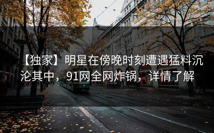 【独家】明星在傍晚时刻遭遇猛料沉沦其中，91网全网炸锅，详情了解