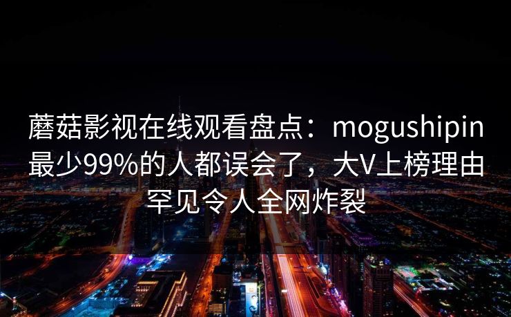 蘑菇影视在线观看盘点：mogushipin最少99%的人都误会了，大V上榜理由罕见令人全网炸裂