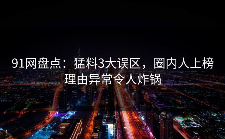 91网盘点:猛料3大误区,圈内人上榜理由异常令人炸锅 91网盘点:猛料3大误区,圈内人上榜理由异常令人炸锅