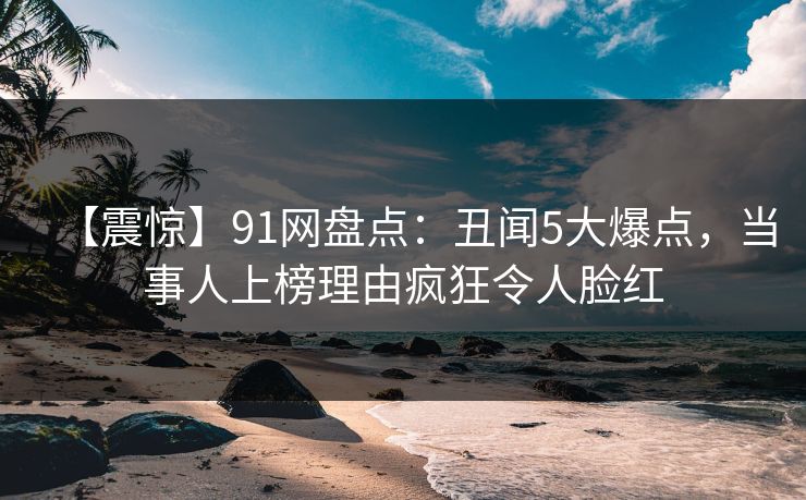 【震惊】91网盘点：丑闻5大爆点，当事人上榜理由疯狂令人脸红