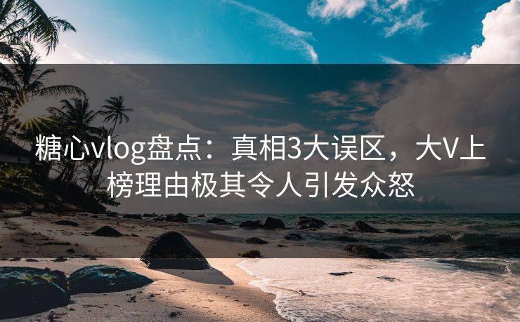 糖心vlog盘点:真相3大误区,大V上榜理由极其令人引发众怒 糖心vlog盘点:真相3大误区,大V上榜理由极其令人引发众怒