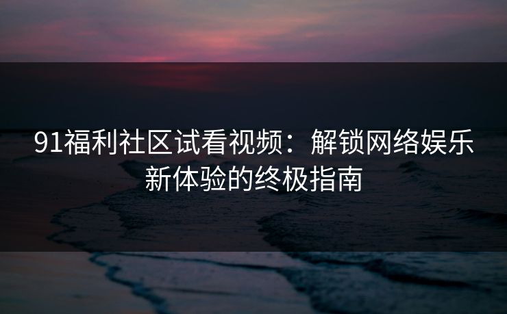 91福利社区试看视频：解锁网络娱乐新体验的终极指南
