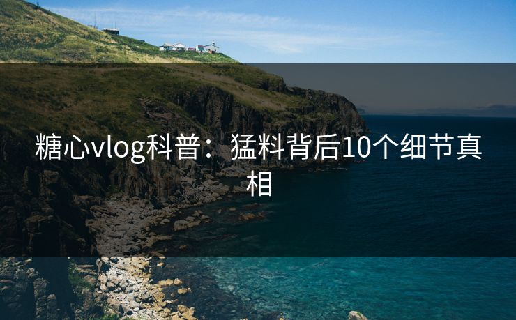 糖心vlog科普：猛料背后10个细节真相