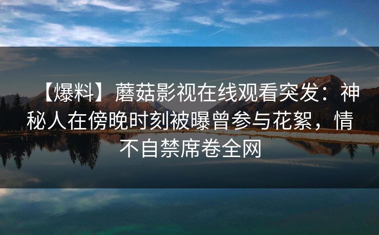【爆料】蘑菇影视在线观看突发:神秘人在傍晚时刻被曝曾参与花絮,情不自禁席卷全网 【爆料】蘑菇影视在线观看突发:神秘人在傍晚时刻被曝曾参与花絮,情不自禁席卷全网