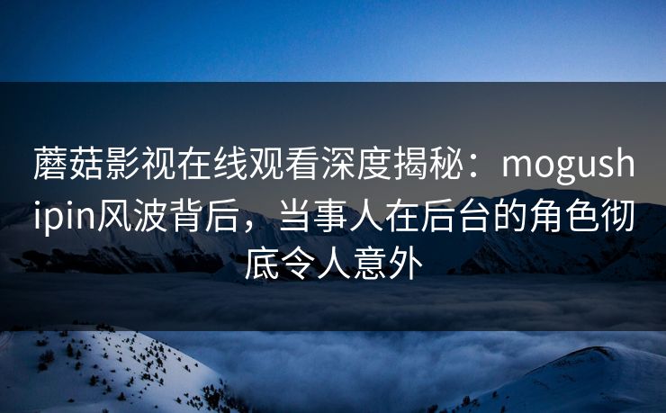 蘑菇影视在线观看深度揭秘:mogushipin风波背后,当事人在后台的角色彻底令人意外 蘑菇影视在线观看深度揭秘:mogushipin风波背后,当事人在后台的角色彻底令人意外