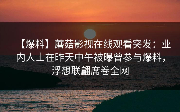【爆料】蘑菇影视在线观看突发:业内人士在昨天中午被曝曾参与爆料,浮想联翩席卷全网 【爆料】蘑菇影视在线观看突发:业内人士在昨天中午被曝曾参与爆料,浮想联翩席卷全网