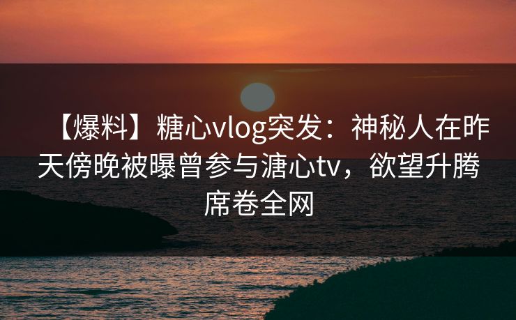 【爆料】糖心vlog突发：神秘人在昨天傍晚被曝曾参与溏心tv，欲望升腾席卷全网