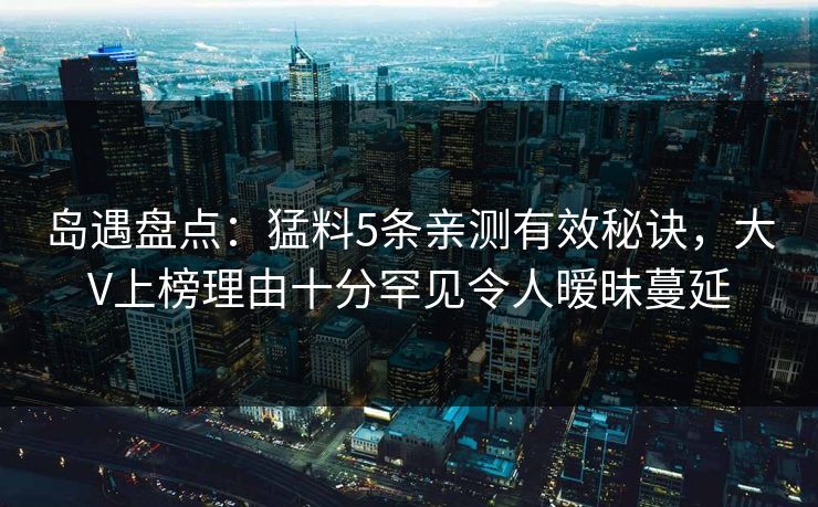 岛遇盘点：猛料5条亲测有效秘诀，大V上榜理由十分罕见令人暧昧蔓延