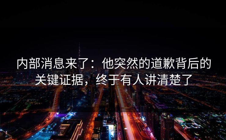 内部消息来了：他突然的道歉背后的关键证据，终于有人讲清楚了