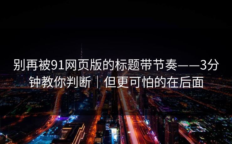 别再被91网页版的标题带节奏——3分钟教你判断|但更可怕的在后面 别再被91网页版的标题带节奏——3分钟教你判断|但更可怕的在后面