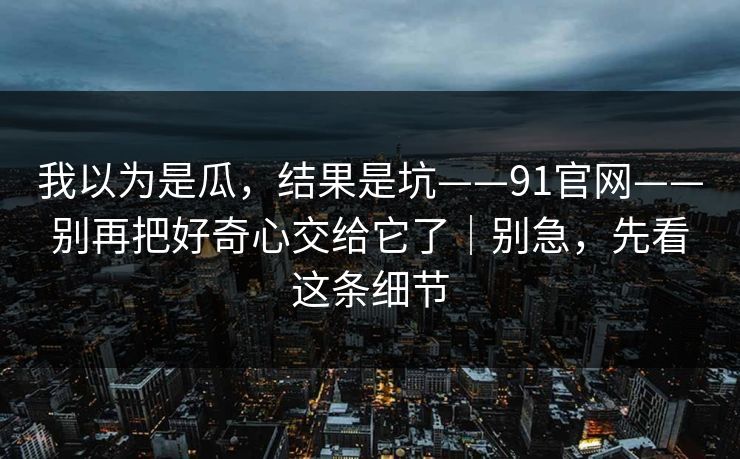 我以为是瓜，结果是坑——91官网——别再把好奇心交给它了｜别急，先看这条细节
