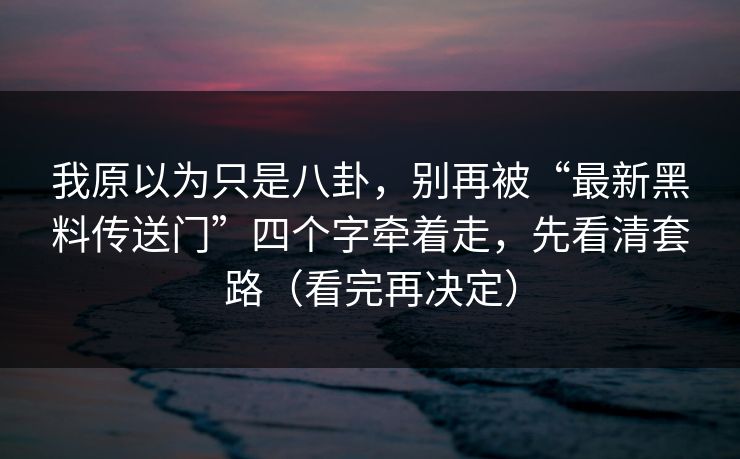 我原以为只是八卦，别再被“最新黑料传送门”四个字牵着走，先看清套路（看完再决定）