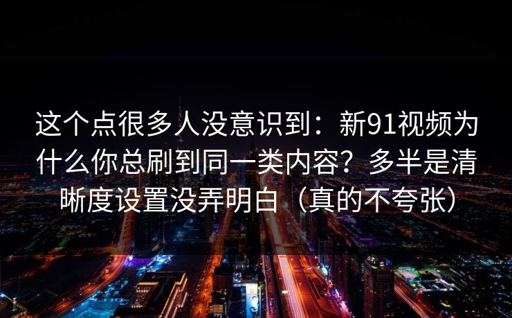 这个点很多人没意识到：新91视频为什么你总刷到同一类内容？多半是清晰度设置没弄明白（真的不夸张）