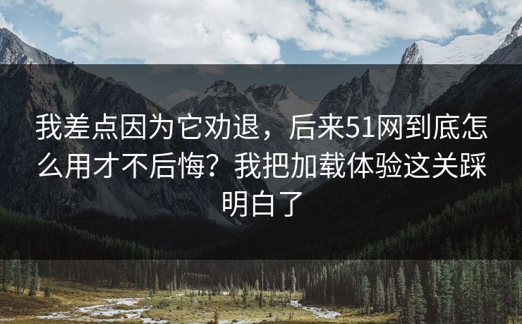 我差点因为它劝退，后来51网到底怎么用才不后悔？我把加载体验这关踩明白了