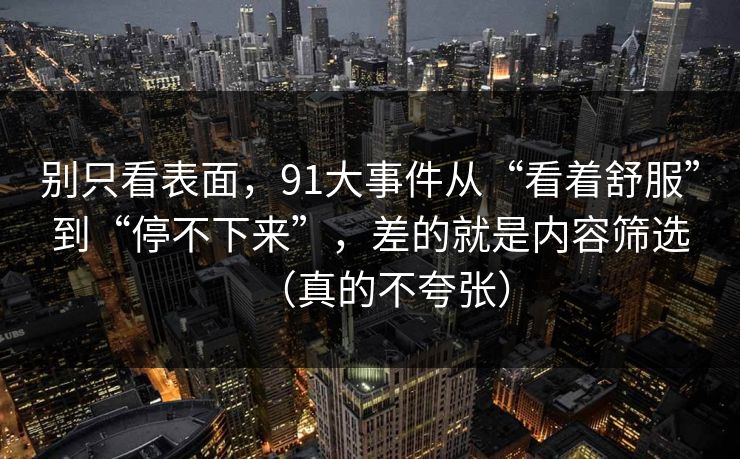 别只看表面，91大事件从“看着舒服”到“停不下来”，差的就是内容筛选（真的不夸张）