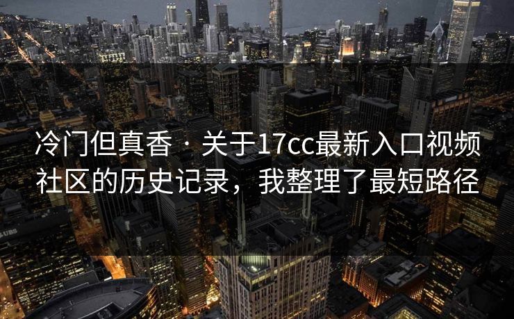 冷门但真香 · 关于17cc最新入口视频社区的历史记录，我整理了最短路径
