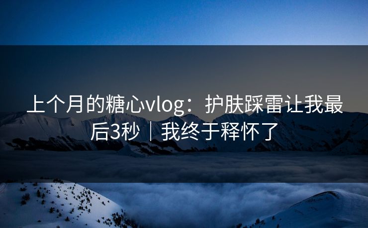 上个月的糖心vlog：护肤踩雷让我最后3秒｜我终于释怀了