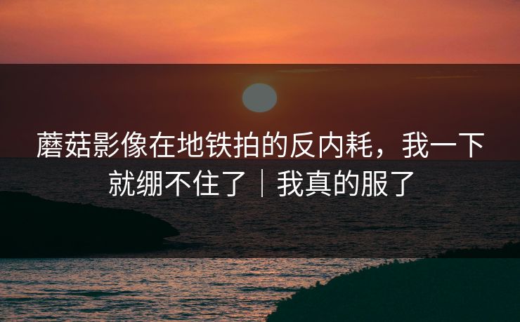 蘑菇影像在地铁拍的反内耗，我一下就绷不住了｜我真的服了