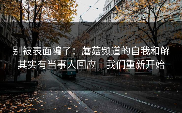 别被表面骗了：蘑菇频道的自我和解其实有当事人回应｜我们重新开始
