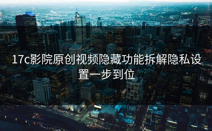 17c影院原创视频隐藏功能拆解隐私设置一步到位