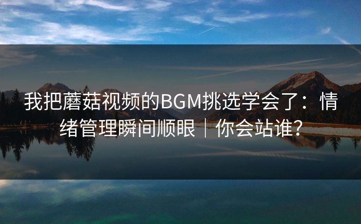 我把蘑菇视频的BGM挑选学会了:情绪管理瞬间顺眼|你会站谁? 我把蘑菇视频的BGM挑选学会了:情绪管理瞬间顺眼|你会站谁?