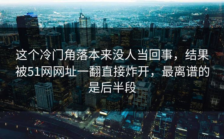 这个冷门角落本来没人当回事，结果被51网网址一翻直接炸开，最离谱的是后半段