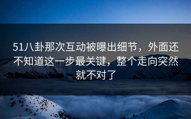 51八卦那次互动被曝出细节，外面还不知道这一步最关键，整个走向突然就不对了